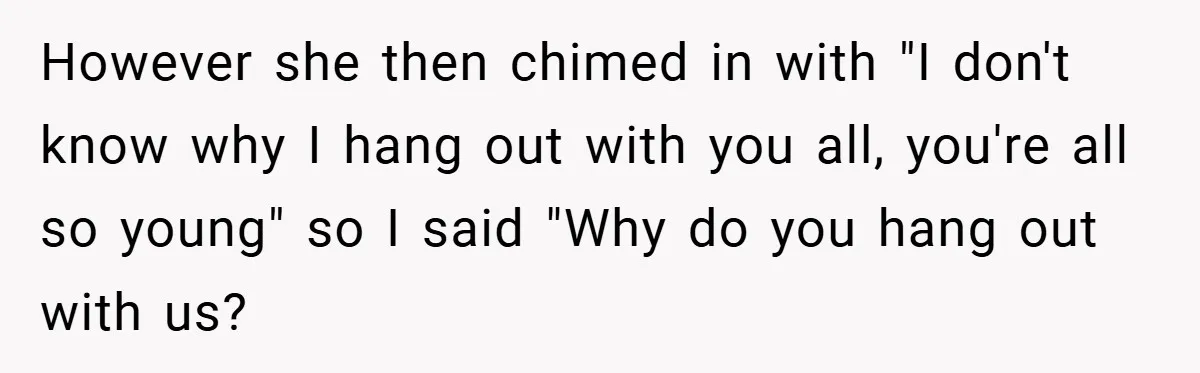 However she then chimed in with "I don't know why I hang out with you all, you're all so young" so I said "Why do you hang out with us?