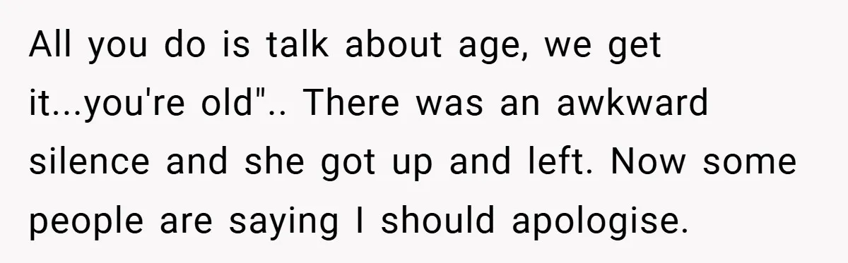 All you do is talk about age, we get it...you're old".. There was an awkward silence and she got up and left. Now some people are saying I should apologise.