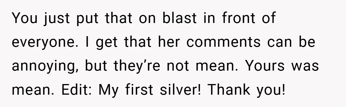 You just put that on blast in front of everyone. I get that her comments can be annoying, but they’re not mean. Yours was mean. Edit: My first silver! Thank...