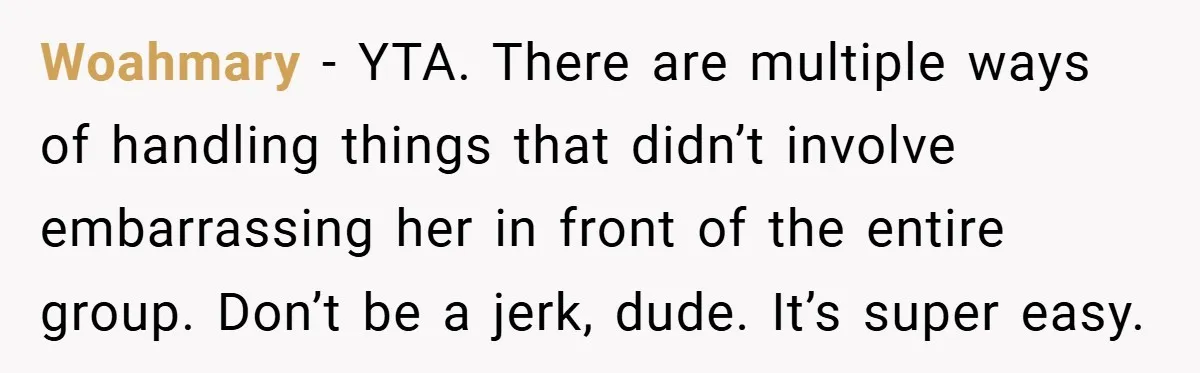 Woahmary − YTA. There are multiple ways of handling things that didn’t involve embarrassing her in front of the entire group. Don’t be a jerk, dude. It’s super easy.