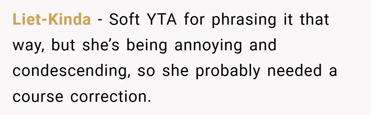 Liet-Kinda − Soft YTA for phrasing it that way, but she’s being annoying and condescending, so she probably needed a course correction.
