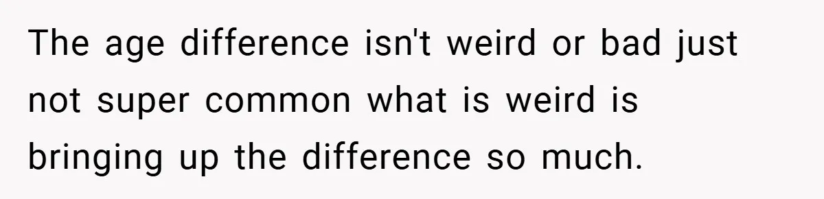 The age difference isn't weird or bad just not super common what is weird is bringing up the difference so much.