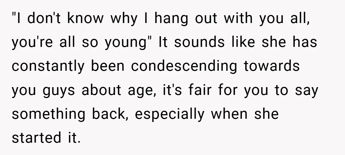 "I don't know why I hang out with you all, you're all so young" It sounds like she has constantly been condescending towards you guys about age, it's fair for...