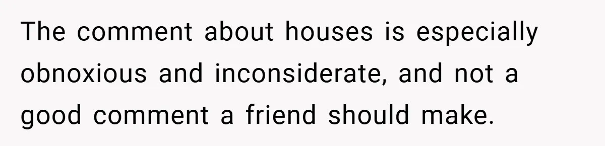 The comment about houses is especially obnoxious and inconsiderate, and not a good comment a friend should make.
