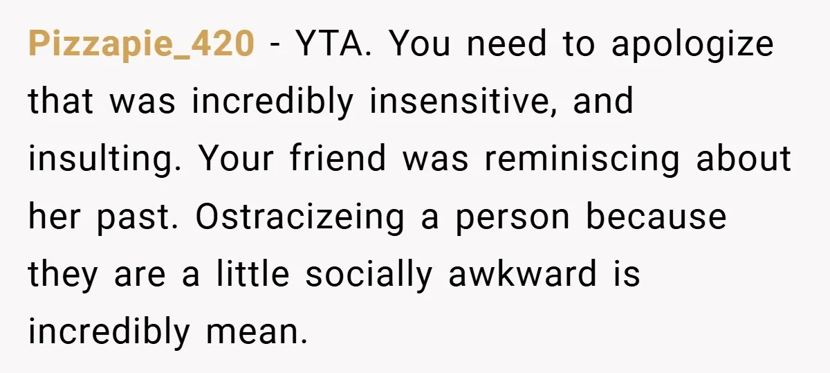 Pizzapie_420 − YTA. You need to apologize that was incredibly insensitive, and insulting. Your friend was reminiscing about her past. Ostracizeing a person because they are a little socially awkward...