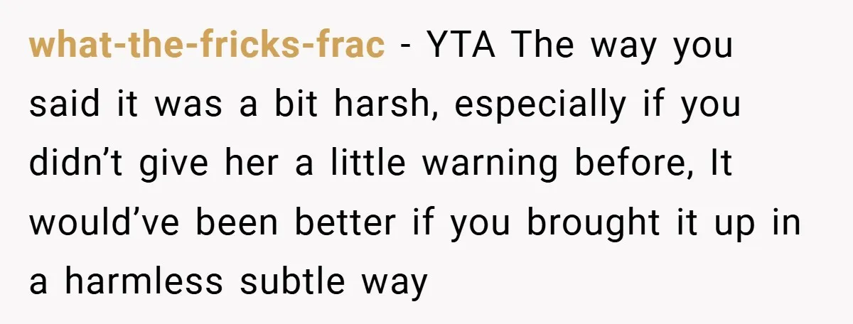 what-the-fricks-frac − YTA The way you said it was a bit harsh, especially if you didn’t give her a little warning before, It would’ve been better if you brought it...
