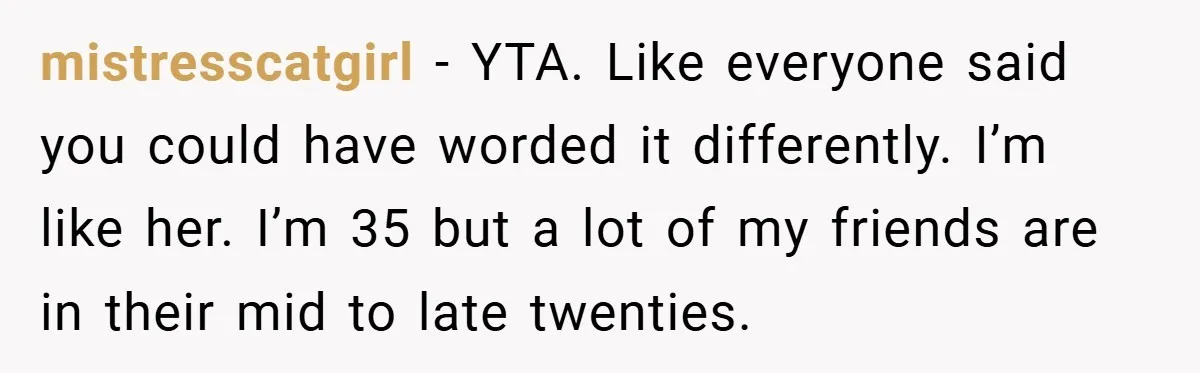 mistresscatgirl − YTA. Like everyone said you could have worded it differently. I’m like her. I’m 35 but a lot of my friends are in their mid to late twenties.