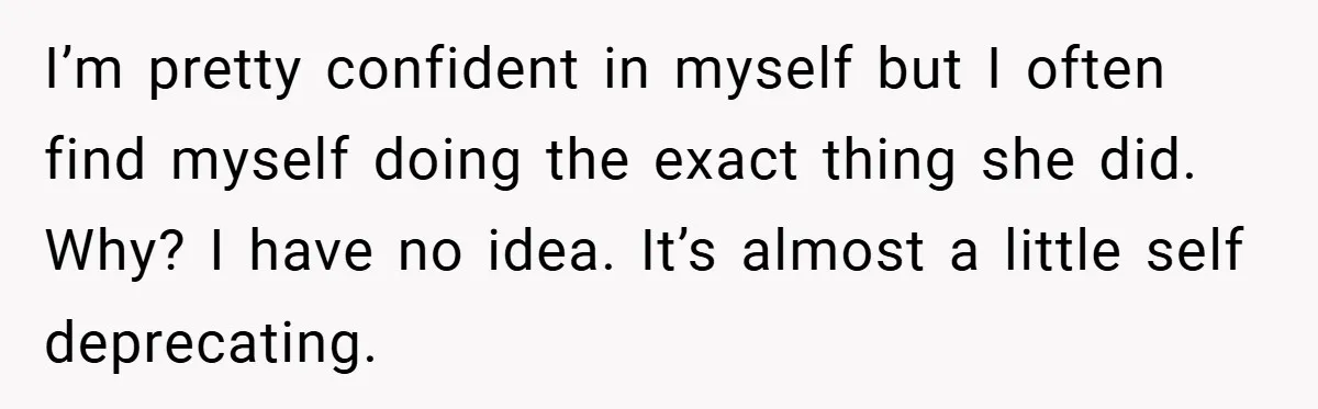 I’m pretty confident in myself but I often find myself doing the exact thing she did. Why? I have no idea. It’s almost a little self deprecating.
