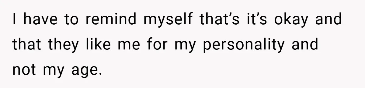 I have to remind myself that’s it’s okay and that they like me for my personality and not my age.