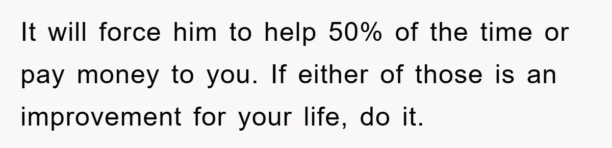 It will force him to help 50% of the time or pay money to you. If either of those is an improvement for your life, do it.