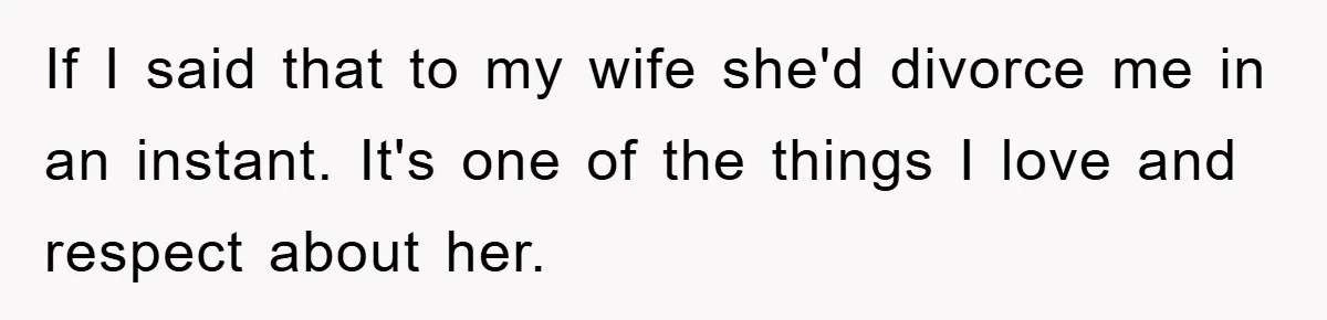 If I said that to my wife she'd divorce me in an instant. It's one of the things I love and respect about her.