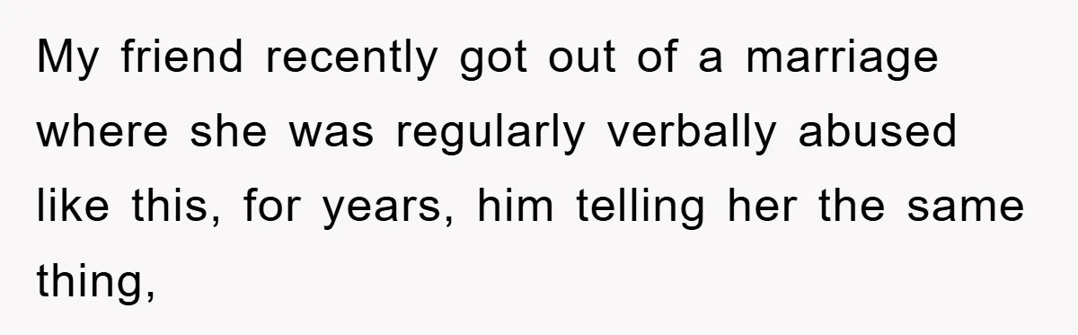 My friend recently got out of a marriage where she was regularly verbally abused like this, for years, him telling her the same thing,