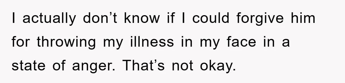I actually don’t know if I could forgive him for throwing my illness in my face in a state of anger. That’s not okay.