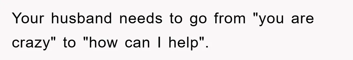 Your husband needs to go from "you are crazy" to "how can I help".
