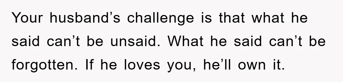 Your husband’s challenge is that what he said can’t be unsaid. What he said can’t be forgotten. If he loves you, he’ll own it.