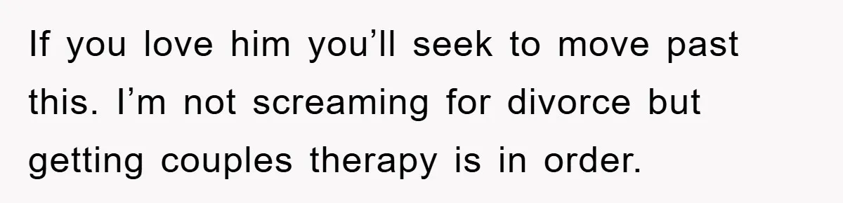 If you love him you’ll seek to move past this. I’m not screaming for divorce but getting couples therapy is in order.