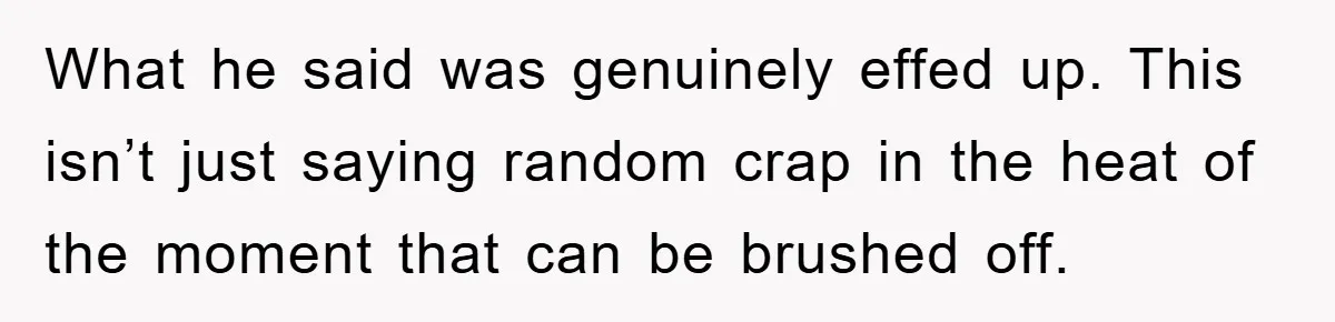 What he said was genuinely effed up. This isn’t just saying random crap in the heat of the moment that can be brushed off.