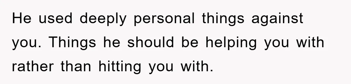 He used deeply personal things against you. Things he should be helping you with rather than hitting you with.