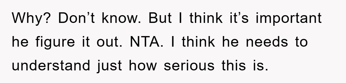 Why? Don’t know. But I think it’s important he figure it out. NTA. I think he needs to understand just how serious this is.