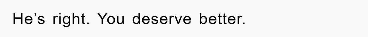 He’s right. You deserve better.