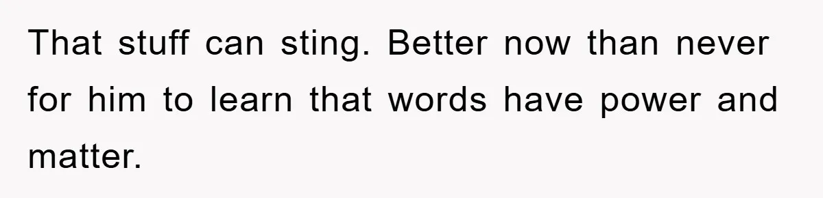 That stuff can sting. Better now than never for him to learn that words have power and matter.