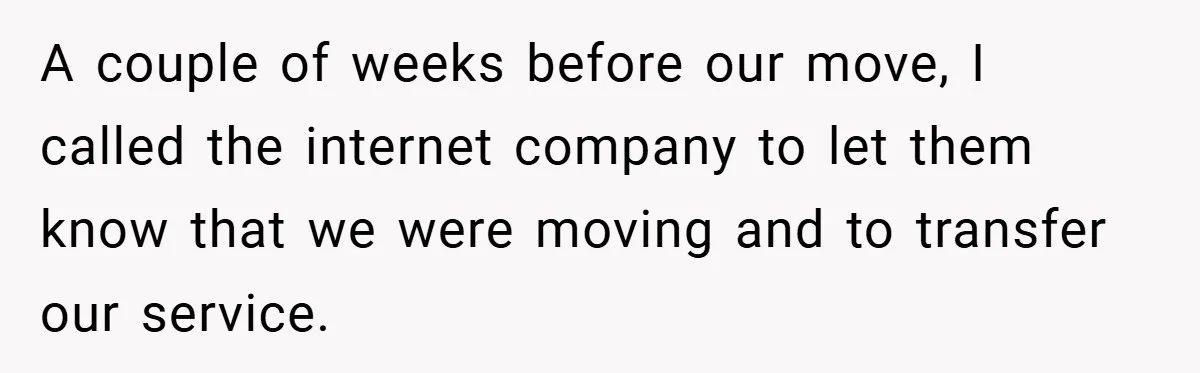 A couple of weeks before our move, I called the internet company to let them know that we were moving and to transfer our service.