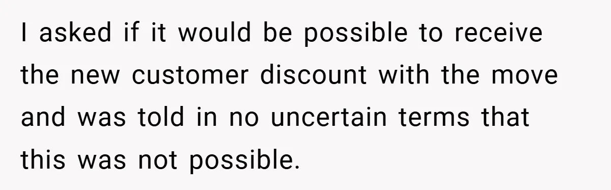 I asked if it would be possible to receive the new customer discount with the move and was told in no uncertain terms that this was not possible.