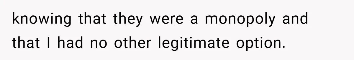 knowing that they were a monopoly and that I had no other legitimate option.