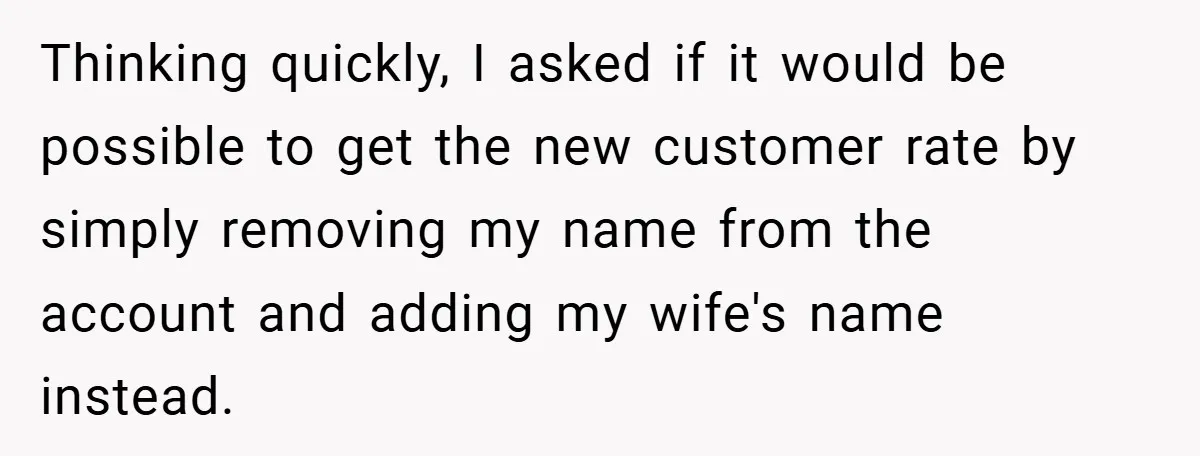 Thinking quickly, I asked if it would be possible to get the new customer rate by simply removing my name from the account and adding my wife's name instead.