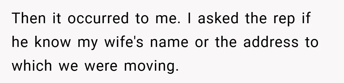 Then it occurred to me. I asked the rep if he know my wife's name or the address to which we were moving.