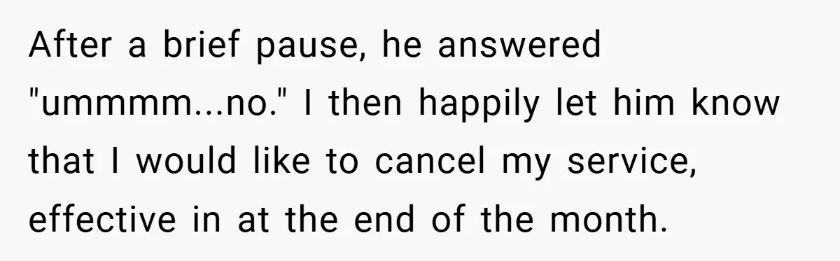 After a brief pause, he answered "ummmm...no." I then happily let him know that I would like to cancel my service, effective in at the end of the month.