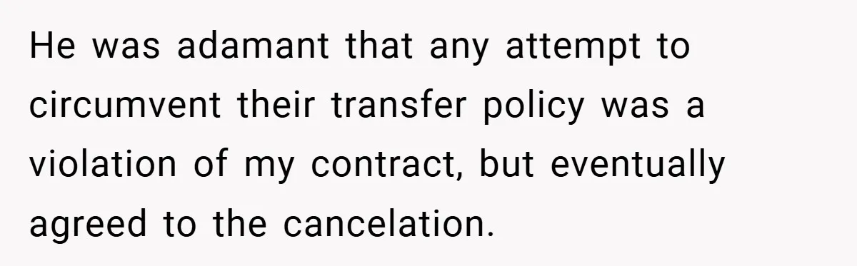 He was adamant that any attempt to circumvent their transfer policy was a violation of my contract, but eventually agreed to the cancelation.