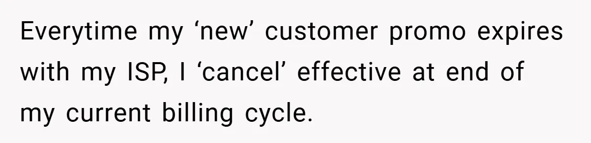Everytime my ‘new’ customer promo expires with my ISP, I ‘cancel’ effective at end of my current billing cycle.