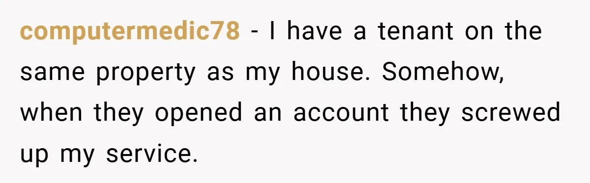 computermedic78 − I have a tenant on the same property as my house. Somehow, when they opened an account they screwed up my service.