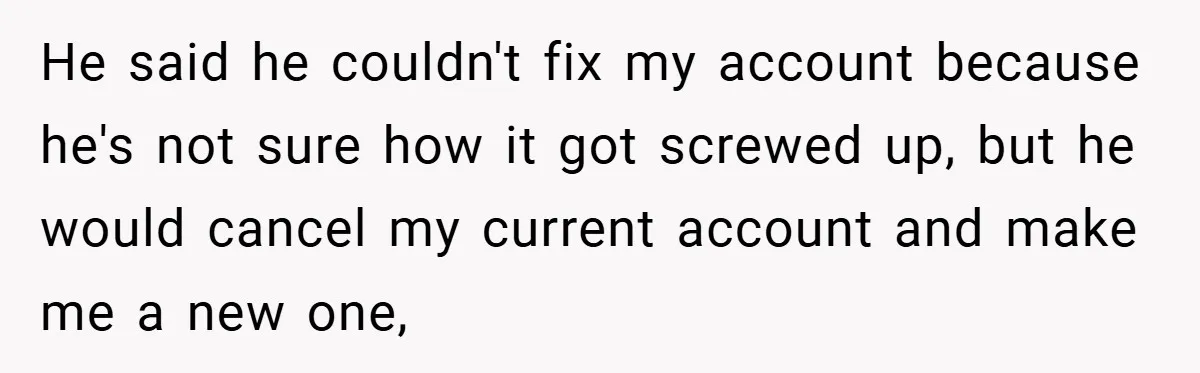 He said he couldn't fix my account because he's not sure how it got screwed up, but he would cancel my current account and make me a new one,