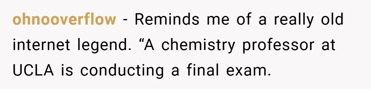 ohnooverflow − Reminds me of a really old internet legend. “A chemistry professor at UCLA is conducting a final exam.