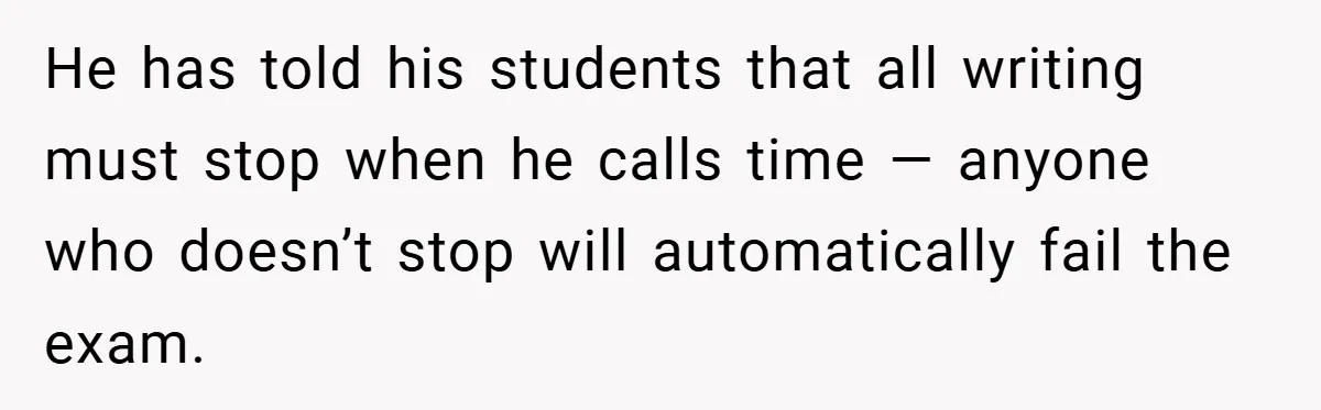 He has told his students that all writing must stop when he calls time — anyone who doesn’t stop will automatically fail the exam.