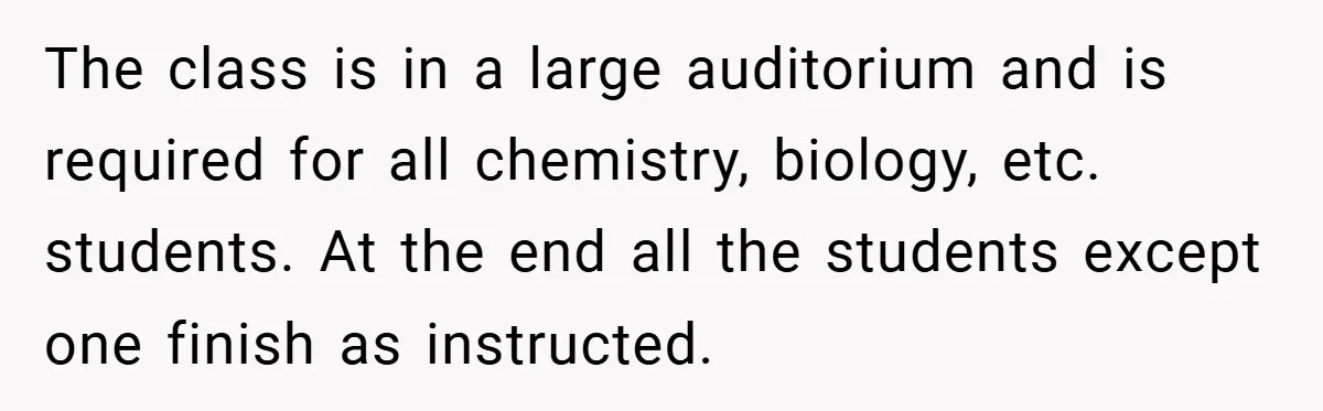 The class is in a large auditorium and is required for all chemistry, biology, etc. students. At the end all the students except one finish as instructed.