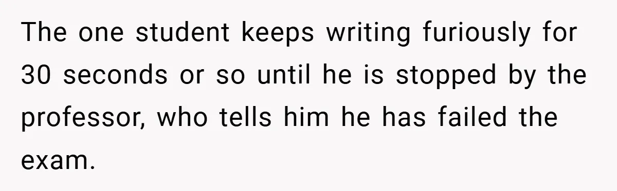 The one student keeps writing furiously for 30 seconds or so until he is stopped by the professor, who tells him he has failed the exam.