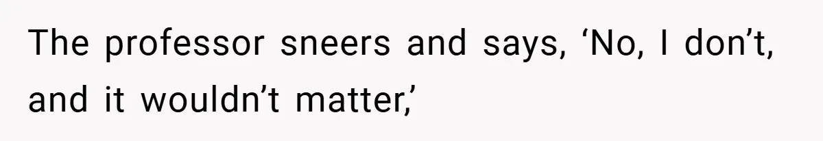 The professor sneers and says, ‘No, I don’t, and it wouldn’t matter,’