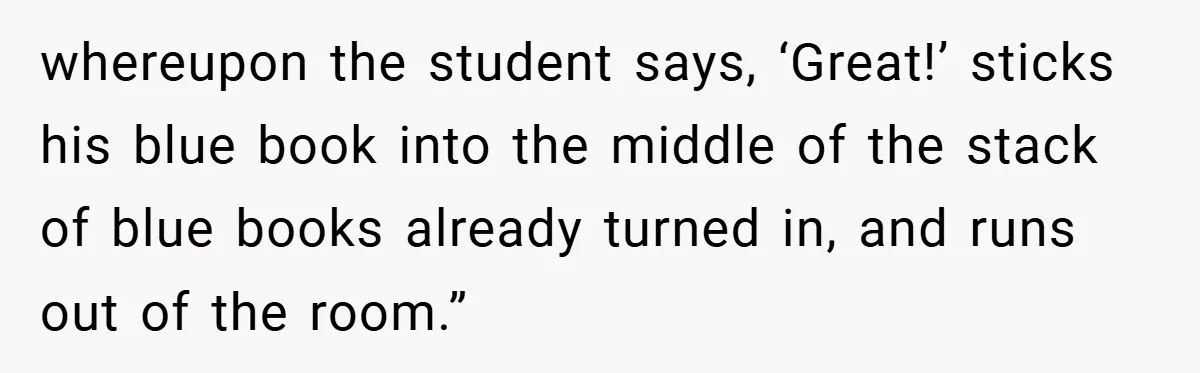 whereupon the student says, ‘Great!’ sticks his blue book into the middle of the stack of blue books already turned in, and runs out of the room.”