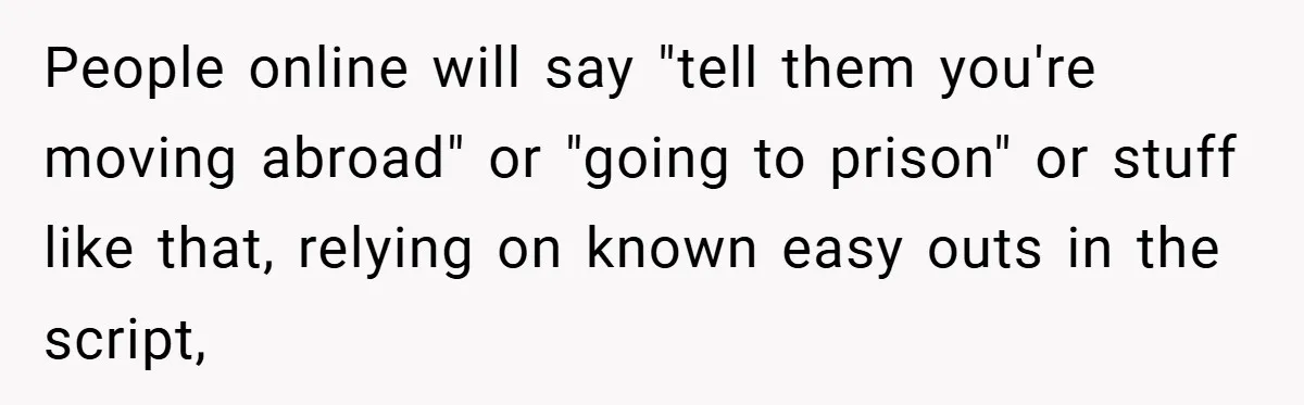 People online will say "tell them you're moving abroad" or "going to prison" or stuff like that, relying on known easy outs in the script,