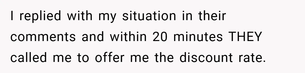 I replied with my situation in their comments and within 20 minutes THEY called me to offer me the discount rate.