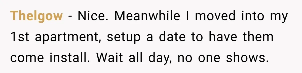 Thelgow − Nice. Meanwhile I moved into my 1st apartment, setup a date to have them come install. Wait all day, no one shows.