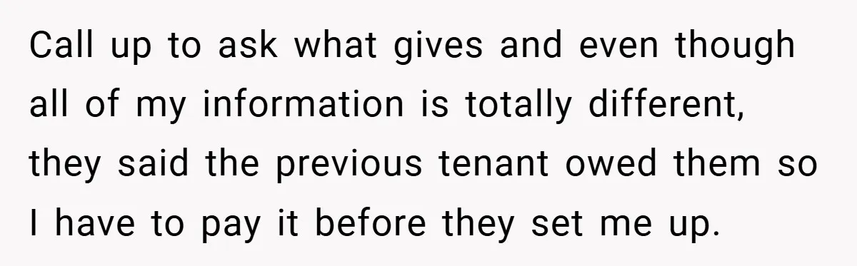 Call up to ask what gives and even though all of my information is totally different, they said the previous tenant owed them so I have to pay it before...