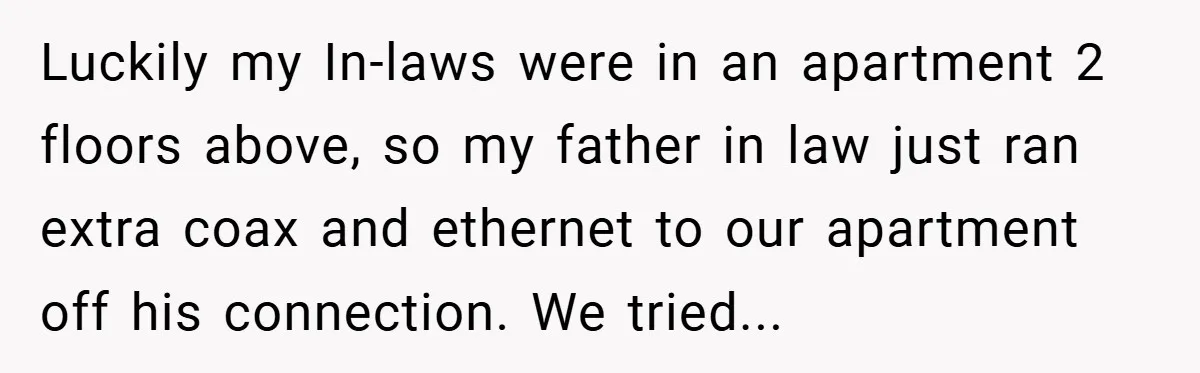 Luckily my In-laws were in an apartment 2 floors above, so my father in law just ran extra coax and ethernet to our apartment off his connection. We tried...