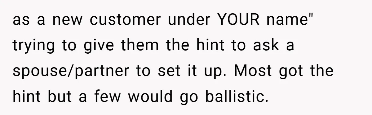 as a new customer under YOUR name" trying to give them the hint to ask a spouse/partner to set it up. Most got the hint but a few would go...