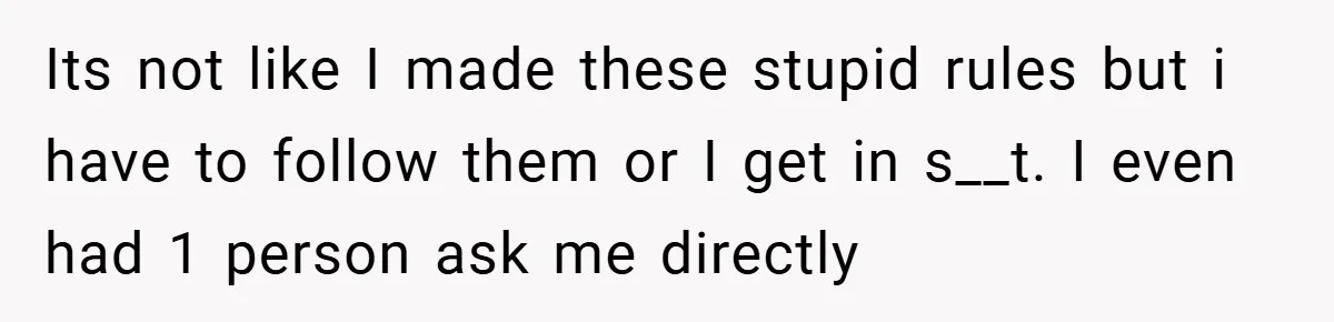 Its not like I made these stupid rules but i have to follow them or I get in s__t. I even had 1 person ask me directly