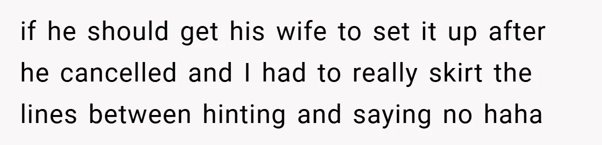 if he should get his wife to set it up after he cancelled and I had to really skirt the lines between hinting and saying no haha