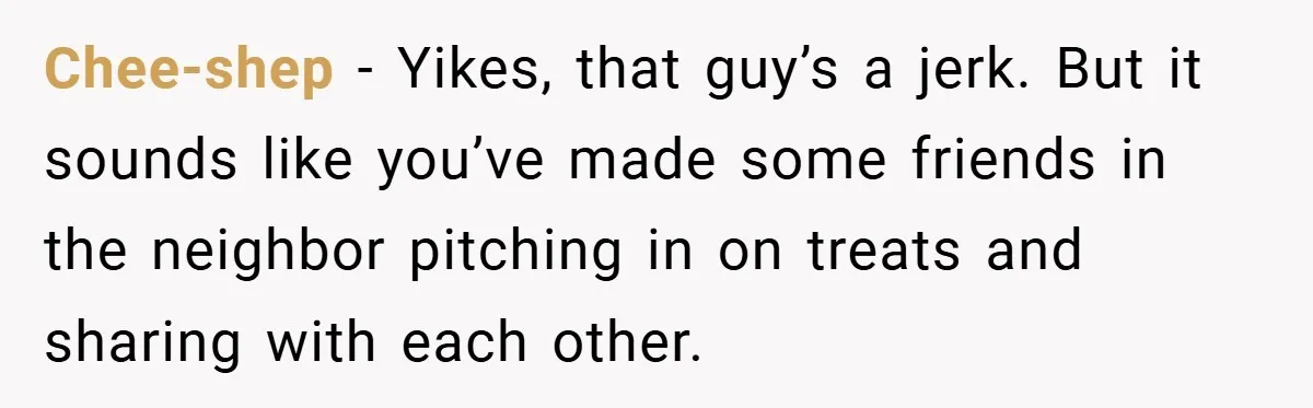 Chee-shep − Yikes, that guy’s a jerk. But it sounds like you’ve made some friends in the neighbor pitching in on treats and sharing with each other.